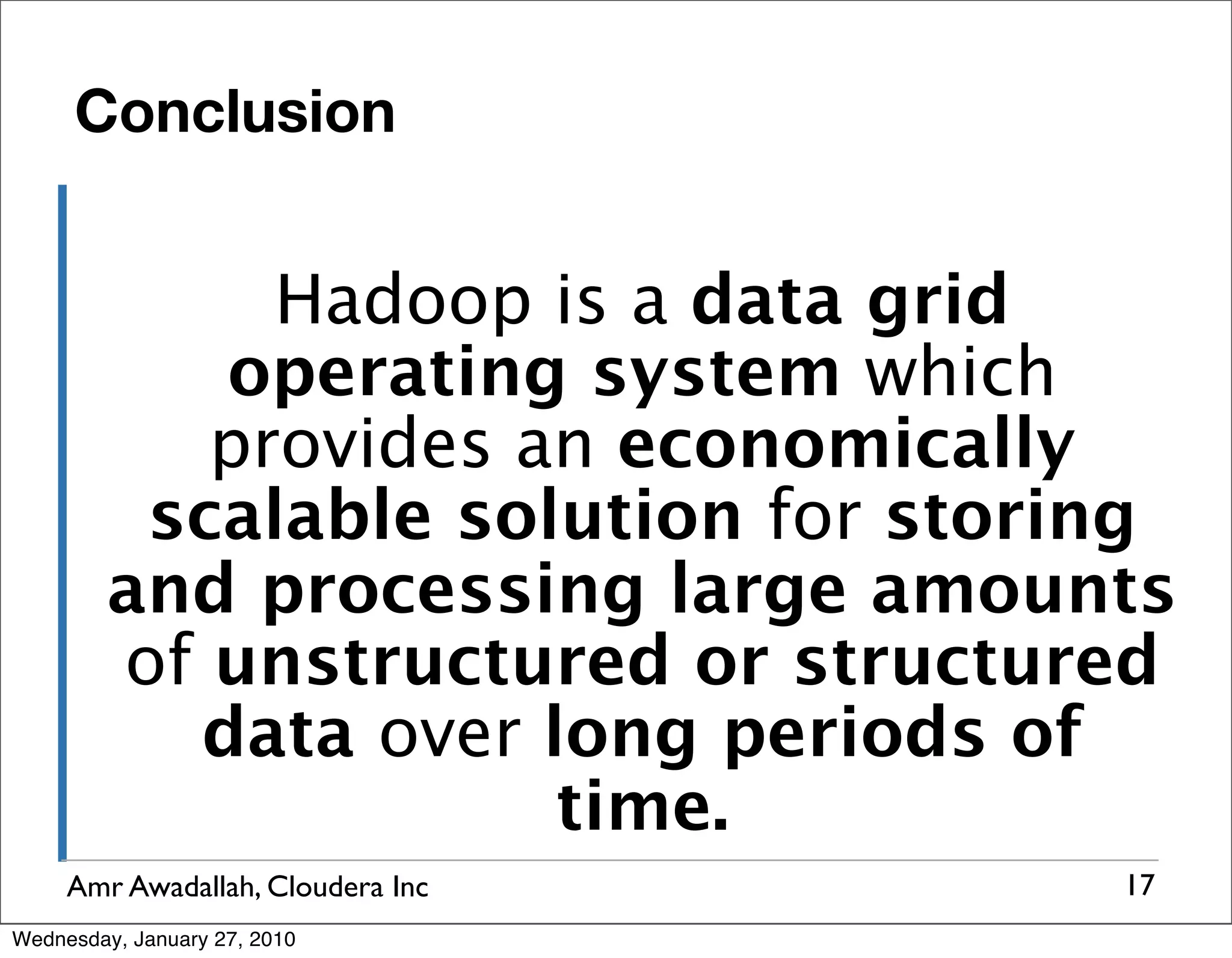 Conclusion Hadoop is a data grid operating system which provides an economically scalable solution for storing and processing large amounts of unstructured or structured data over long periods of time. Amr Awadallah, Cloudera Inc 17 Wednesday, January 27, 2010 