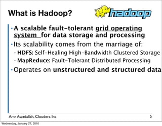 What is Hadoop?
      ▪A   scalable fault-tolerant grid operating
        system for data storage and processing
      ▪ Its scalability comes from the marriage of:

         ▪ HDFS: Self-Healing High-Bandwidth Clustered Storage
         ▪ MapReduce: Fault-Tolerant Distributed Processing

      ▪ Operates              on unstructured and structured data




     Amr Awadallah, Cloudera Inc                             5
Wednesday, January 27, 2010
 