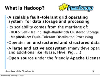 What is Hadoop?
      ▪A   scalable fault-tolerant grid operating
        system for data storage and processing
      ▪ Its scalability comes from the marriage of:

         ▪ HDFS: Self-Healing High-Bandwidth Clustered Storage
         ▪ MapReduce: Fault-Tolerant Distributed Processing

      ▪ Operates on unstructured and structured data
      ▪ A large and active ecosystem (many developers
        and additions like HBase, Hive, Pig, …)
      ▪ Open source under the friendly Apache License




     Amr Awadallah, Cloudera Inc                          5
Wednesday, January 27, 2010
 