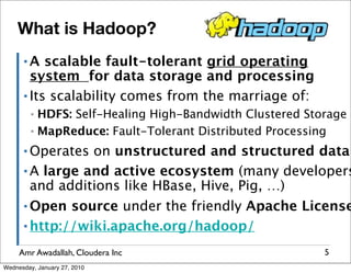 What is Hadoop?
      ▪A   scalable fault-tolerant grid operating
        system for data storage and processing
      ▪ Its scalability comes from the marriage of:

         ▪ HDFS: Self-Healing High-Bandwidth Clustered Storage
         ▪ MapReduce: Fault-Tolerant Distributed Processing

      ▪ Operates on unstructured and structured data
      ▪ A large and active ecosystem (many developers
        and additions like HBase, Hive, Pig, …)
      ▪ Open source under the friendly Apache License

      ▪ http://wiki.apache.org/hadoop/


     Amr Awadallah, Cloudera Inc                          5
Wednesday, January 27, 2010
 