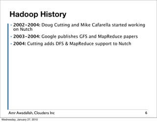 Hadoop History
      ▪   2002-2004: Doug Cutting and Mike Cafarella started working
          on Nutch
      ▪   2003-2004: Google publishes GFS and MapReduce papers
      ▪   2004: Cutting adds DFS & MapReduce support to Nutch




     Amr Awadallah, Cloudera Inc                                       6
Wednesday, January 27, 2010
 