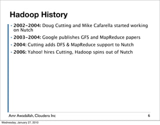 Hadoop History
      ▪   2002-2004: Doug Cutting and Mike Cafarella started working
          on Nutch
      ▪   2003-2004: Google publishes GFS and MapReduce papers
      ▪   2004: Cutting adds DFS & MapReduce support to Nutch
      ▪   2006: Yahoo! hires Cutting, Hadoop spins out of Nutch




     Amr Awadallah, Cloudera Inc                                       6
Wednesday, January 27, 2010
 