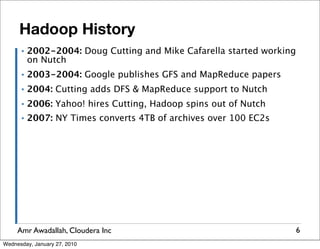 Hadoop History
      ▪   2002-2004: Doug Cutting and Mike Cafarella started working
          on Nutch
      ▪   2003-2004: Google publishes GFS and MapReduce papers
      ▪   2004: Cutting adds DFS & MapReduce support to Nutch
      ▪   2006: Yahoo! hires Cutting, Hadoop spins out of Nutch
      ▪   2007: NY Times converts 4TB of archives over 100 EC2s




     Amr Awadallah, Cloudera Inc                                       6
Wednesday, January 27, 2010
 
