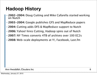 Hadoop History
      ▪   2002-2004: Doug Cutting and Mike Cafarella started working
          on Nutch
      ▪   2003-2004: Google publishes GFS and MapReduce papers
      ▪   2004: Cutting adds DFS & MapReduce support to Nutch
      ▪   2006: Yahoo! hires Cutting, Hadoop spins out of Nutch
      ▪   2007: NY Times converts 4TB of archives over 100 EC2s
      ▪   2008: Web-scale deployments at Y!, Facebook, Last.fm




     Amr Awadallah, Cloudera Inc                                       6
Wednesday, January 27, 2010
 