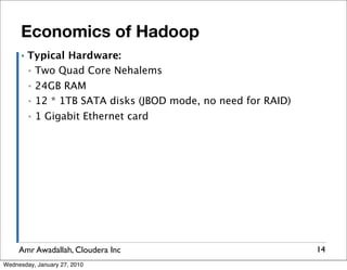 Economics of Hadoop
      ▪   Typical Hardware:
          ▪ Two Quad Core Nehalems

          ▪   24GB RAM
          ▪   12 * 1TB SATA disks (JBOD mode, no need for RAID)
          ▪   1 Gigabit Ethernet card




     Amr Awadallah, Cloudera Inc                                  14
Wednesday, January 27, 2010
 