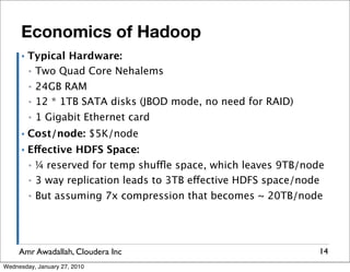 Economics of Hadoop
      ▪   Typical Hardware:
          ▪ Two Quad Core Nehalems

          ▪   24GB RAM
          ▪   12 * 1TB SATA disks (JBOD mode, no need for RAID)
          ▪   1 Gigabit Ethernet card
      ▪   Cost/node: $5K/node
      ▪   Effective HDFS Space:
          ▪   ¼ reserved for temp shuffle space, which leaves 9TB/node
          ▪   3 way replication leads to 3TB effective HDFS space/node
          ▪   But assuming 7x compression that becomes ~ 20TB/node




     Amr Awadallah, Cloudera Inc                                     14
Wednesday, January 27, 2010
 