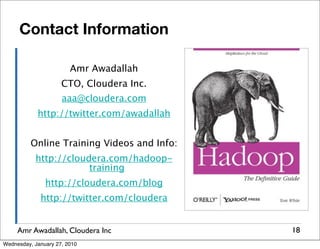 Contact Information

                        Amr Awadallah
                     CTO, Cloudera Inc.
                     aaa@cloudera.com
            http://twitter.com/awadallah


          Online Training Videos and Info:
           http://cloudera.com/hadoop-
                       training
               http://cloudera.com/blog
             http://twitter.com/cloudera


     Amr Awadallah, Cloudera Inc             18
Wednesday, January 27, 2010
 