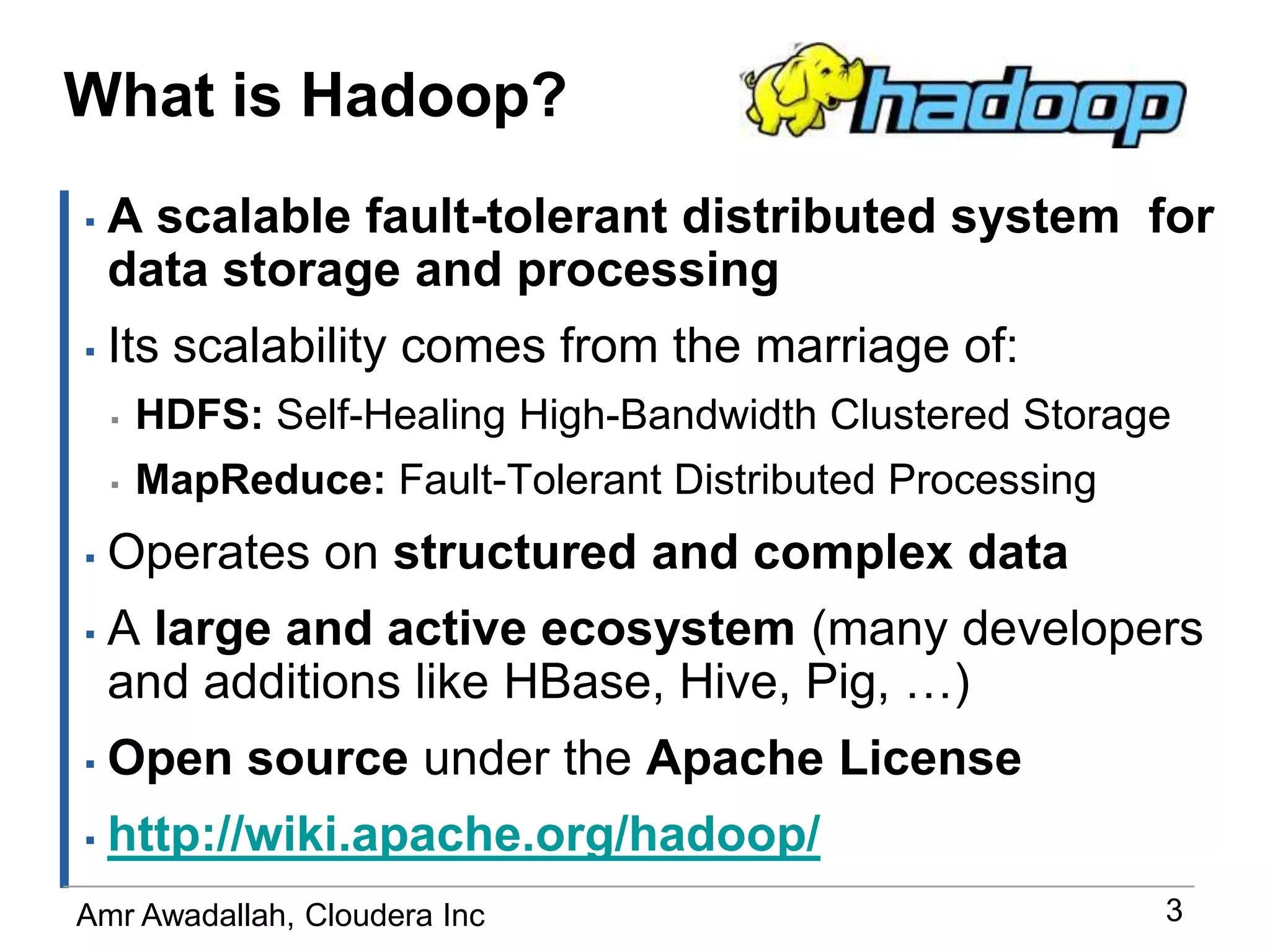 What is Hadoop?A scalable fault-tolerant distributed system  for data storage and processingIts scalability comes from the marriage of:HDFS: Self-Healing High-Bandwidth Clustered StorageMapReduce: Fault-Tolerant Distributed ProcessingOperates on structured and complex dataA large and active ecosystem (many developers and additions like HBase, Hive, Pig, …)Open source under the Apache Licensehttp://wiki.apache.org/hadoop/