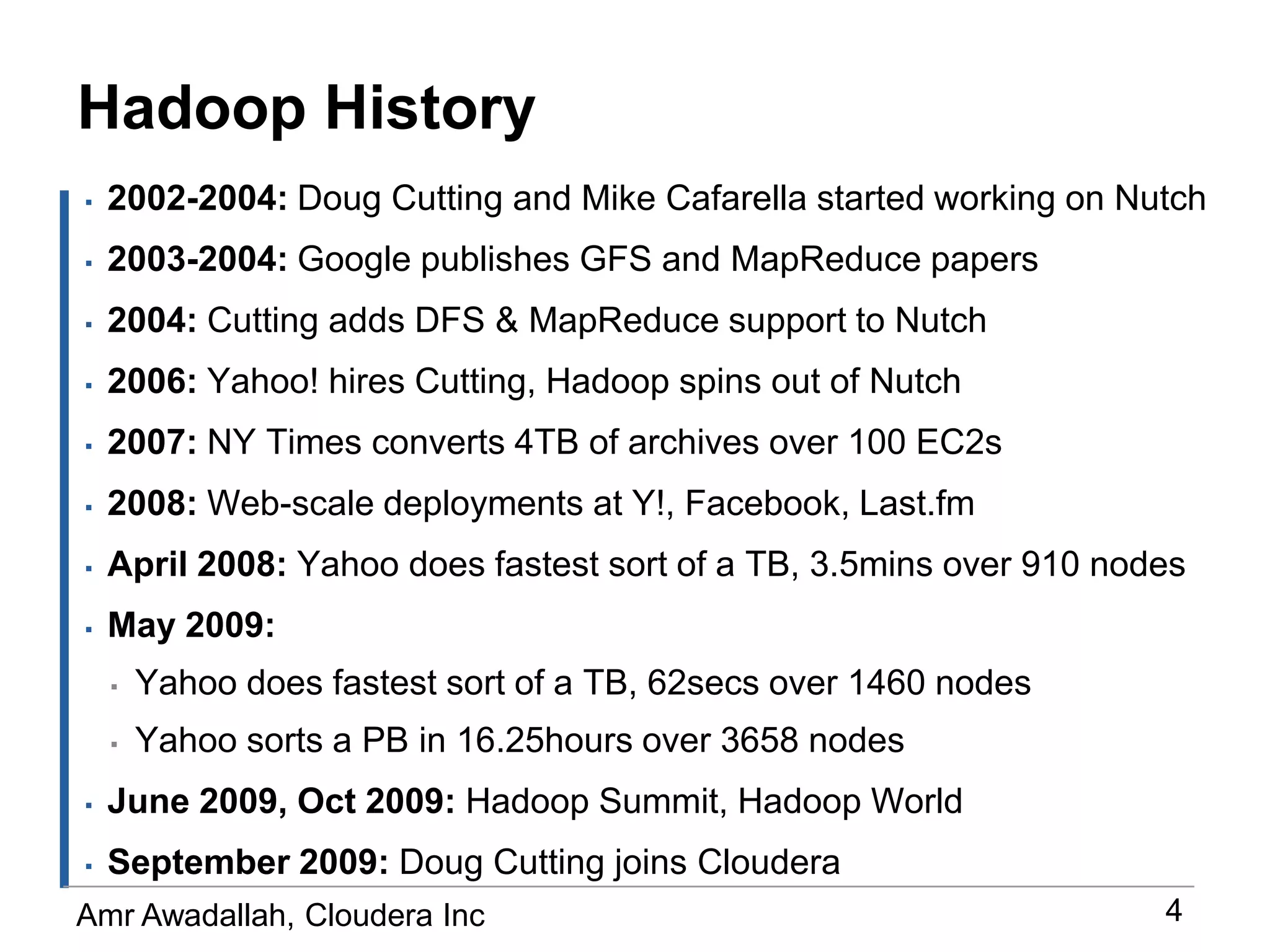 Hadoop History2002-2004: Doug Cutting and Mike Cafarella started working on Nutch2003-2004: Google publishes GFS and MapReduce papers 2004: Cutting adds DFS & MapReduce support to Nutch2006: Yahoo! hires Cutting, Hadoop spins out of Nutch2007: NY Times converts 4TB of archives over 100 EC2s2008: Web-scale deployments at Y!, Facebook, Last.fmApril 2008: Yahoo does fastest sort of a TB, 3.5mins over 910 nodesMay 2009:Yahoo does fastest sort of a TB, 62secs over 1460 nodesYahoo sorts a PB in 16.25hours over 3658 nodesJune 2009, Oct 2009: Hadoop Summit, Hadoop WorldSeptember 2009: Doug Cutting joins Cloudera