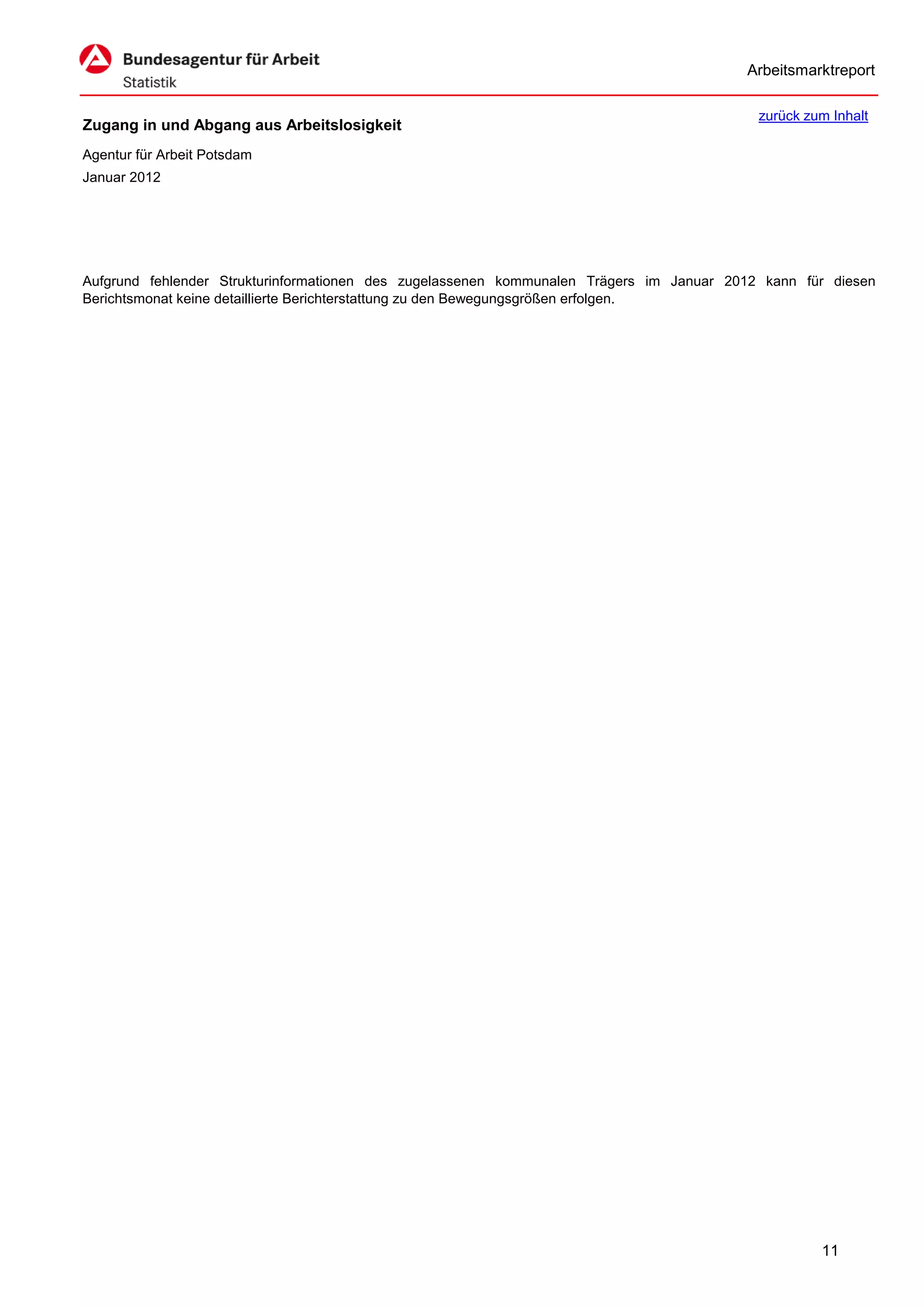 Arbeitsmarktreport

                                                                                           zurück zum Inhalt
Zugang in und Abgang aus Arbeitslosigkeit
Agentur für Arbeit Potsdam
Januar 2012




Aufgrund fehlender Strukturinformationen des zugelassenen kommunalen Trägers im Januar 2012 kann für diesen
Berichtsmonat keine detaillierte Berichterstattung zu den Bewegungsgrößen erfolgen.




                                                                                                    11
 