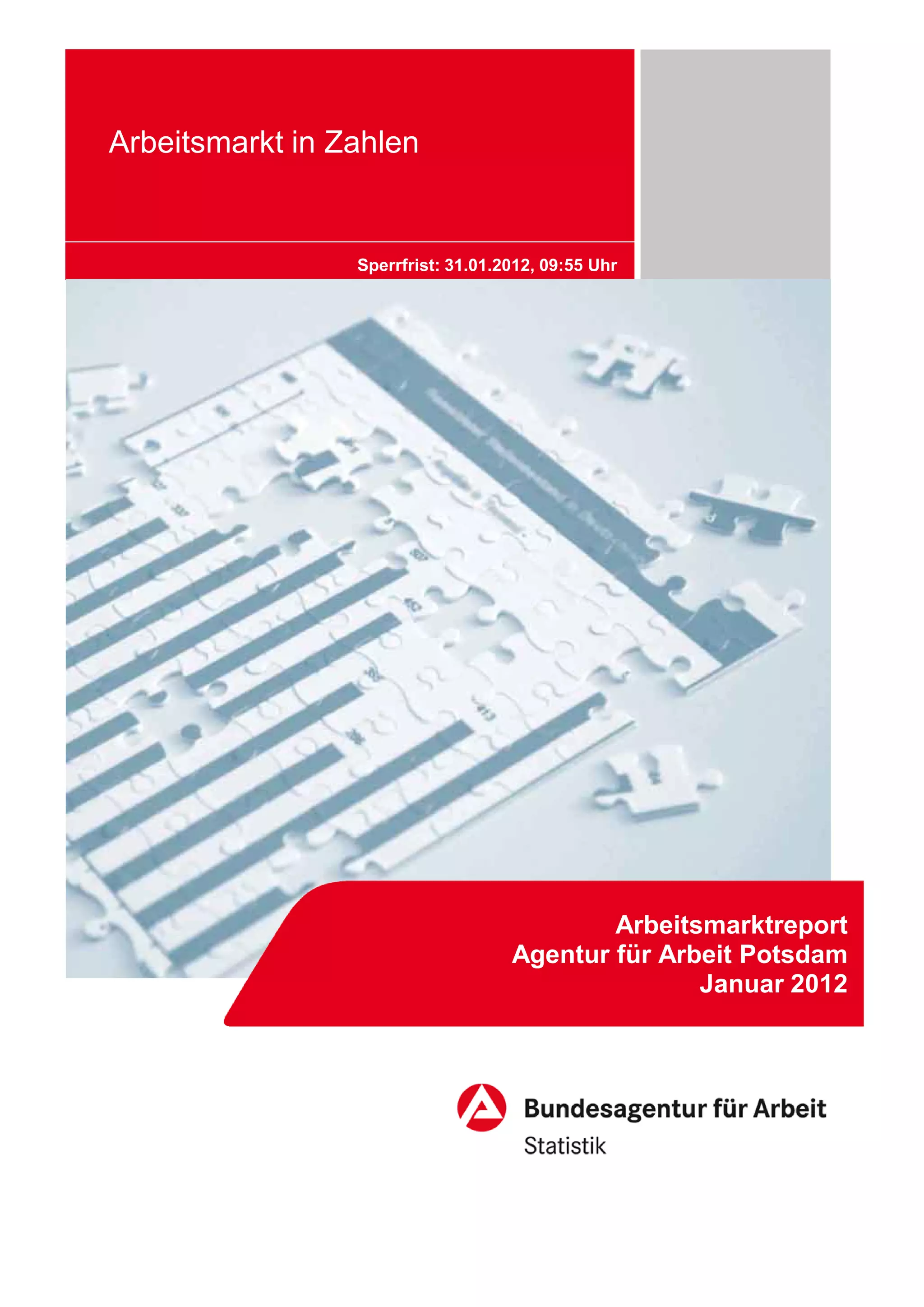 Arbeitsmarkt in Zahlen


                 Sperrfrist: 31.01.2012, 09:55 Uhr




                                            Arbeitsmarktreport
                                    Agentur für Arbeit Potsdam
                                                   Januar 2012
 