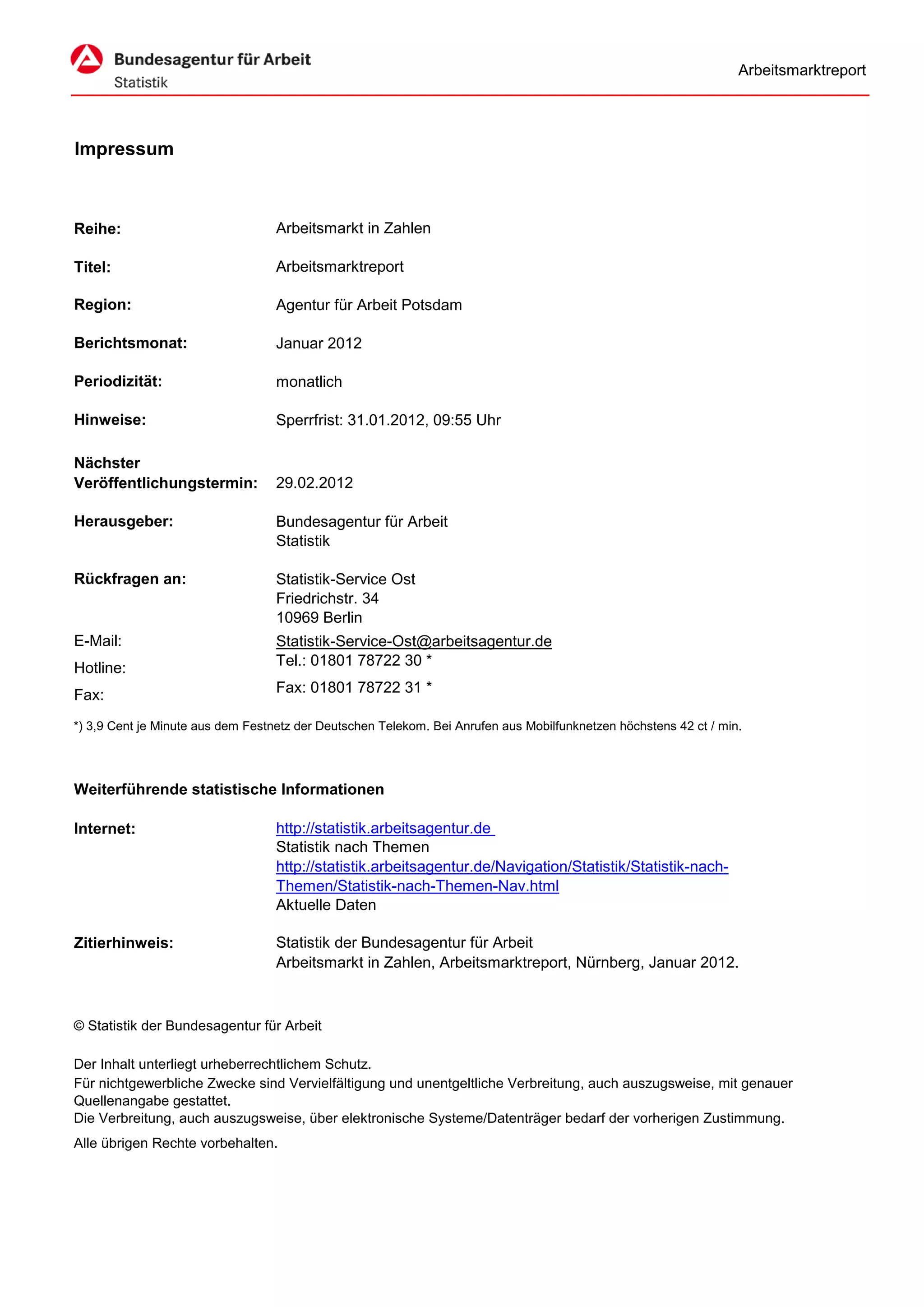 Arbeitsmarktreport




Impressum



Reihe:                             Arbeitsmarkt in Zahlen

Titel:                             Arbeitsmarktreport

Region:                            Agentur für Arbeit Potsdam

Berichtsmonat:                     Januar 2012

Periodizität:                      monatlich

Hinweise:                          Sperrfrist: 31.01.2012, 09:55 Uhr

Nächster
Veröffentlichungstermin:           29.02.2012

Herausgeber:                       Bundesagentur für Arbeit
                                   Statistik

Rückfragen an:                     Statistik-Service Ost
                                   Friedrichstr. 34
                                   10969 Berlin
E-Mail:                            Statistik-Service-Ost@arbeitsagentur.de
Hotline:                           Tel.: 01801 78722 30 *

Fax:                               Fax: 01801 78722 31 *

*) 3,9 Cent je Minute aus dem Festnetz der Deutschen Telekom. Bei Anrufen aus Mobilfunknetzen höchstens 42 ct / min.




Weiterführende statistische Informationen

Internet:                          http://statistik.arbeitsagentur.de
                                   Statistik nach Themen
                                   http://statistik.arbeitsagentur.de/Navigation/Statistik/Statistik-nach-
                                   Themen/Statistik-nach-Themen-Nav.html
                                   Aktuelle Daten

Zitierhinweis:                     Statistik der Bundesagentur für Arbeit
                                   Arbeitsmarkt in Zahlen, Arbeitsmarktreport, Nürnberg, Januar 2012.



© Statistik der Bundesagentur für Arbeit

Der Inhalt unterliegt urheberrechtlichem Schutz.
Für nichtgewerbliche Zwecke sind Vervielfältigung und unentgeltliche Verbreitung, auch auszugsweise, mit genauer
Quellenangabe gestattet.
Die Verbreitung, auch auszugsweise, über elektronische Systeme/Datenträger bedarf der vorherigen Zustimmung.
Alle übrigen Rechte vorbehalten.
 