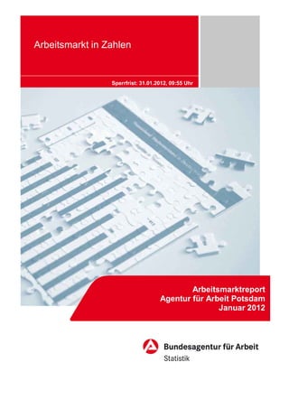 Arbeitsmarkt in Zahlen


                 Sperrfrist: 31.01.2012, 09:55 Uhr




                                            Arbeitsmarktreport
                                    Agentur für Arbeit Potsdam
                                                   Januar 2012
 