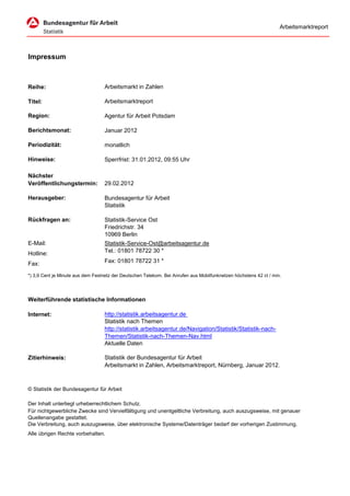 Arbeitsmarktreport




Impressum



Reihe:                             Arbeitsmarkt in Zahlen

Titel:                             Arbeitsmarktreport

Region:                            Agentur für Arbeit Potsdam

Berichtsmonat:                     Januar 2012

Periodizität:                      monatlich

Hinweise:                          Sperrfrist: 31.01.2012, 09:55 Uhr

Nächster
Veröffentlichungstermin:           29.02.2012

Herausgeber:                       Bundesagentur für Arbeit
                                   Statistik

Rückfragen an:                     Statistik-Service Ost
                                   Friedrichstr. 34
                                   10969 Berlin
E-Mail:                            Statistik-Service-Ost@arbeitsagentur.de
Hotline:                           Tel.: 01801 78722 30 *

Fax:                               Fax: 01801 78722 31 *

*) 3,9 Cent je Minute aus dem Festnetz der Deutschen Telekom. Bei Anrufen aus Mobilfunknetzen höchstens 42 ct / min.




Weiterführende statistische Informationen

Internet:                          http://statistik.arbeitsagentur.de
                                   Statistik nach Themen
                                   http://statistik.arbeitsagentur.de/Navigation/Statistik/Statistik-nach-
                                   Themen/Statistik-nach-Themen-Nav.html
                                   Aktuelle Daten

Zitierhinweis:                     Statistik der Bundesagentur für Arbeit
                                   Arbeitsmarkt in Zahlen, Arbeitsmarktreport, Nürnberg, Januar 2012.



© Statistik der Bundesagentur für Arbeit

Der Inhalt unterliegt urheberrechtlichem Schutz.
Für nichtgewerbliche Zwecke sind Vervielfältigung und unentgeltliche Verbreitung, auch auszugsweise, mit genauer
Quellenangabe gestattet.
Die Verbreitung, auch auszugsweise, über elektronische Systeme/Datenträger bedarf der vorherigen Zustimmung.
Alle übrigen Rechte vorbehalten.
 