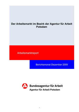 Der Arbeitsmarkt im Bezirk der Agentur für Arbeit
                   Potsdam




    Arbeitsmarktreport



                   Berichtsmonat Dezember 2009




              Agentur für Arbeit Potsdam




                         1
 