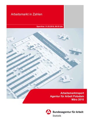 Arbeitsmarkt in Zahlen


                 Sperrfrist: 31.03.2010, 09:55 Uhr




                                          Arbeitsmarktreport
                                  Agentur für Arbeit Potsdam
                                                   März 2010
 