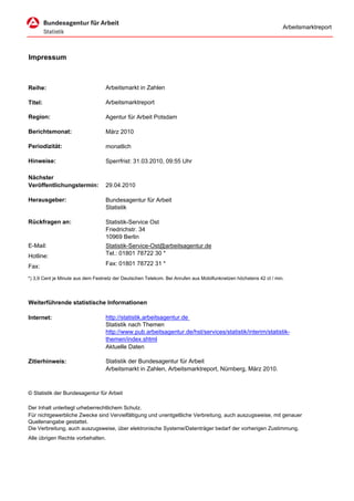 Arbeitsmarktreport




Impressum



Reihe:                             Arbeitsmarkt in Zahlen

Titel:                             Arbeitsmarktreport

Region:                            Agentur für Arbeit Potsdam

Berichtsmonat:                     März 2010

Periodizität:                      monatlich

Hinweise:                          Sperrfrist: 31.03.2010, 09:55 Uhr

Nächster
Veröffentlichungstermin:           29.04.2010

Herausgeber:                       Bundesagentur für Arbeit
                                   Statistik

Rückfragen an:                     Statistik-Service Ost
                                   Friedrichstr. 34
                                   10969 Berlin
E-Mail:                            Statistik-Service-Ost@arbeitsagentur.de
Hotline:                           Tel.: 01801 78722 30 *

Fax:                               Fax: 01801 78722 31 *

*) 3,9 Cent je Minute aus dem Festnetz der Deutschen Telekom. Bei Anrufen aus Mobilfunknetzen höchstens 42 ct / min.




Weiterführende statistische Informationen

Internet:                          http://statistik.arbeitsagentur.de
                                   Statistik nach Themen
                                   http://www.pub.arbeitsagentur.de/hst/services/statistik/interim/statistik-
                                   themen/index.shtml
                                   Aktuelle Daten

Zitierhinweis:                     Statistik der Bundesagentur für Arbeit
                                   Arbeitsmarkt in Zahlen, Arbeitsmarktreport, Nürnberg, März 2010.



© Statistik der Bundesagentur für Arbeit

Der Inhalt unterliegt urheberrechtlichem Schutz.
Für nichtgewerbliche Zwecke sind Vervielfältigung und unentgeltliche Verbreitung, auch auszugsweise, mit genauer
Quellenangabe gestattet.
Die Verbreitung, auch auszugsweise, über elektronische Systeme/Datenträger bedarf der vorherigen Zustimmung.
Alle übrigen Rechte vorbehalten.
 