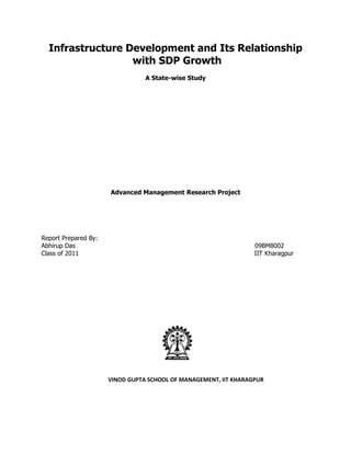 Infrastructure Development and Its Relationship
                  with SDP Growth
                                 A State-wise Study




                      Advanced Management Research Project




Report Prepared By:
Abhirup Das                                                       09BM8002
Class of 2011                                                     IIT Kharagpur




                      VINOD GUPTA SCHOOL OF MANAGEMENT, IIT KHARAGPUR
 
