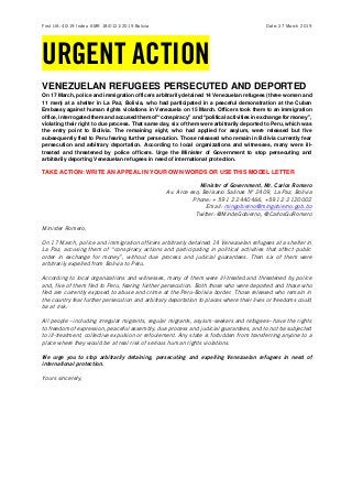 First UA: 40/19 Index: AMR 18/0121/2019 Bolivia Date: 27 March 2019
URGENT ACTION
VENEZUELAN REFUGEES PERSECUTED AND DEPORTED
On 17 March, police and immigration officers arbitrarily detained 14 Venezuelan refugees (three women and
11 men) at a shelter in La Paz, Bolivia, who had participated in a peaceful demonstration at the Cuban
Embassy against human rights violations in Venezuela on 15 March. Officers took them to an immigration
office, interrogated them and accused them of “conspiracy” and “political activities in exchange for money”,
violating their right to due process. That same day, six of them were arbitrarily deported to Peru, which was
the entry point to Bolivia. The remaining eight, who had applied for asylum, were released but five
subsequently fled to Peru fearing further persecution. Those released who remain in Bolivia currently fear
persecution and arbitrary deportation. According to local organizations and witnesses, many were ill-
treated and threatened by police officers. Urge the Minister of Government to stop persecuting and
arbitrarily deporting Venezuelan refugees in need of international protection.
TAKE ACTION: WRITE AN APPEAL IN YOUR OWN WORDS OR USE THIS MODEL LETTER
Minister of Government, Mr. Carlos Romero
Av. Arce esq. Belisario Salinas N° 2409, La Paz, Bolivia
Phone: + 591 2 2440466, +591 2 2120002
Email: mingobierno@mingobierno.gob.bo
Twitter: @MindeGobierno, @CarlosGuRomero
Minister Romero,
On 17 March, police and immigration officers arbitrarily detained 14 Venezuelan refugees at a shelter in
La Paz, accusing them of “conspiracy actions and participating in political activities that affect public
order in exchange for money”, without due process and judicial guarantees. Then six of them were
arbitrarily expelled from Bolivia to Peru.
According to local organizations and witnesses, many of them were ill-treated and threatened by police
and, five of them fled to Peru, fearing further persecution. Both those who were deported and those who
fled are currently exposed to abuse and crime at the Peru-Bolivia border. Those released who remain in
the country fear further persecution and arbitrary deportation to places where their lives or freedoms could
be at risk.
All people –including irregular migrants, regular migrants, asylum-seekers and refugees– have the rights
to freedom of expression, peaceful assembly, due process and judicial guarantees, and to not be subjected
to ill-treatment, collective expulsion or refoulement. Any state is forbidden from transferring anyone to a
place where they would be at real risk of serious human rights violations.
We urge you to stop arbitrarily detaining, persecuting and expelling Venezuelan refugees in need of
international protection.
Yours sincerely,
 