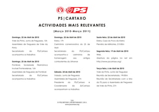 PS | CAR TAX O
                              A CT IVI DAD ES MAI S R E LEVAN TES
                                           [Março 2010-Março 2011]

Domingo, 25 de Abril de 2010               Domingo, 25 de Abril de 2010                 Sexta-feira, 23 de Abril de 2010
Vale da Pinta, Junta de Freguesia, 15h     Ereira, 17h                                  Ereira, Casa do Povo da Ereira
Assembleia de Freguesia de Vale da         Cerimónia comemorativa do 25 de              Plenário de Militantes, 21h30m
Pinta                                      Abril
Secretariado       do        PS/Cartaxo    Secretariado        do        PS/Cartaxo     Segunda-feira, 19 de Abril de 2010
acompanha os trabalhos                     acompanha a          cerimónia          de   Web
                                           homenagem            aos         antigos     Abertura   da   página    na      net   em
Domingo, 25 de Abril de 2010               combatentes do Ultramar                      http://www.pscartaxo.org/
Pontével,   Sociedade        Filarmónica
Incrível Pontevelense, 16h                                                              Terça-feira, 6 de Abril de 2010
Assembleia de Freguesia de Pontével        Sábado, 24 de Abril de 2010                  Vale da Pinta, Junta de Freguesia
Secretariado       do        PS/Cartaxo    Valada, Junta de Freguesia                   Reunião de Secretariado, 19h30m
acompanha os trabalhos                     Assembleia de Freguesia, 21h                 Reunião de Secretariado com a lista
                                           Presidente     do        PS/Cartaxo      e   do PS para a Assembeia de Freguesia
                                           Coordenador         da        JS/Cartaxo     de Vale da Pinta, 21h
                                           acompanham os trabalhos




                                                              5/6
                                              © PS|CARTAXO | SECRETARIADO | 2011
                                                      www.pscartaxo.org
 