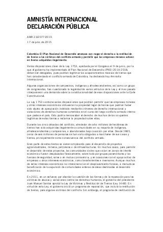 AMNISTÍA INTERNACIONAL
DECLARACIÓN PÚBLICA
AMR 23/2077/2015
17 de julio de 2015
Colombia: El Plan Nacional de Desarrollo amenaza con negar el derecho a la restitución
de tierras a las víctimas del conflicto armado y permitir que las empresas mineras actúen
en tierras adquiridas ilegalmente.
Varias disposiciones clave de la Ley 1753, aprobada por el Congreso el 9 de junio, por la
que el gobierno ha implementado el Plan Nacional de Desarrollo (PND) 2014-2018,
deben ser derogadas, pues podrían legitimar los acaparamientos masivos de tierras que
han caracterizado el conflicto armado de Colombia, ha declarado hoy Amnistía
Internacional.
Algunas organizaciones de campesinos, indígenas y afrodescendientes, así como un grupo
de congresistas, han cuestionado la legalidad de varios artículos de la Ley y el mes pasado
interpusieron una demanda sobre la constitucionalidad de esas disposiciones ante la Corte
Constitucional.
La Ley 1753 contiene varias disposiciones que podrían permitir que las empresas mineras
y otros intereses económicos obtuvieran la propiedad legal de tierras que podrían haber
sido objeto de apropiación indebida mediante crímenes de derecho internacional y
violaciones de derechos humanos cometidos en el curso del largo conflicto armado interno
que padece el país. Esto podría menoscabar el derecho de muchos de los ocupantes
legítimos de estas tierras a reclamar la propiedad sobre ellas.
Durante las cinco décadas del conflicto, alrededor de ocho millones de hectáreas de
tierras han sido adquiridas ilegalmente a comunidades en su mayoría de indígenas,
afrodescendientes y campesinas, o abandonadas bajo coacción por ellas. Desde 1985,
cerca de seis millones de personas se han visto obligadas a marcharse de sus casas y
tierras, principalmente como consecuencia del conflicto armado.
Gran parte de estas tierras se vienen empleando para el desarrollo de proyectos
agroindustriales, mineros, petroleros o de infraestructuras. En muchos casos, para permitir
el desarrollo de estos proyectos, las comunidades civiles que vivían en zonas de interés
económico fueron desplazadas forzosamente, sobre todo por grupos paramilitares y las
fuerzas de seguridad, solas o en mutua connivencia, y en ocasiones con el apoyo activo de
empresas u otros intereses económicos, como terratenientes e inversores. Aunque muchos
de estos intereses económicos no intervinieron en el desplazamiento forzoso, a menudo se
beneficiaron de la expulsión de comunidades enteras de áreas destinadas al desarrollo
económico.
En 2011, en un esfuerzo por abordar la cuestión de las tierras y de la reparación para las
víctimas de abusos y violaciones contra los derechos humanos, el gobierno del presidente
Juan Manuel Santos aprobó la Ley de Víctimas y Restitución de Tierras (Ley 1448). En
virtud de esta Ley, el gobierno inició un programa de reparación, que incluía la restitución
de tierras, para algunas víctimas del conflicto. Sin embargo, el programa de restitución de
 