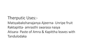 Therputic Uses:- 
Matsyabakshanajanya Ajeerna- Unripe fruit 
Raktapitta- amrasthi swarasa nasya 
Atisara- Paste of Amra & Kapittha leaves with 
Tandulodaka 
 