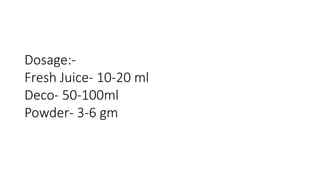 Dosage:- 
Fresh Juice- 10-20 ml 
Deco- 50-100ml 
Powder- 3-6 gm 
 