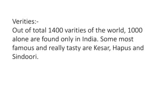 Verities:- 
Out of total 1400 varities of the world, 1000 
alone are found only in India. Some most 
famous and really tasty are Kesar, Hapus and 
Sindoori. 
 