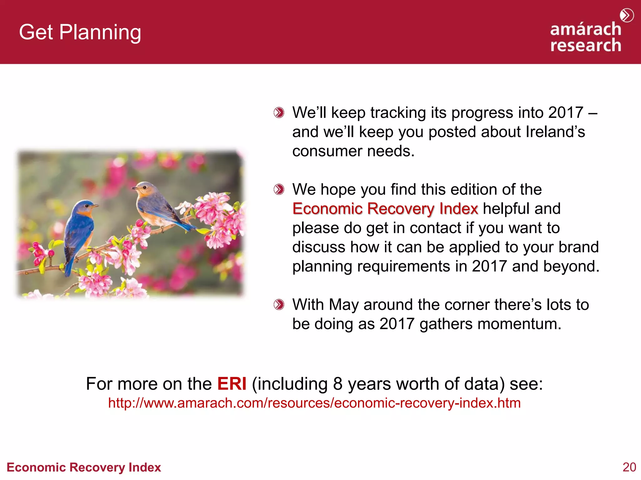 20Economic Recovery Index
Get Planning
We’ll keep tracking its progress into 2017 –
and we’ll keep you posted about Ireland’s
consumer needs.
We hope you find this edition of the
Economic Recovery Index helpful and
please do get in contact if you want to
discuss how it can be applied to your brand
planning requirements in 2017 and beyond.
With May around the corner there’s lots to
be doing as 2017 gathers momentum.
For more on the ERI (including 8 years worth of data) see:
http://www.amarach.com/resources/economic-recovery-index.htm
 
