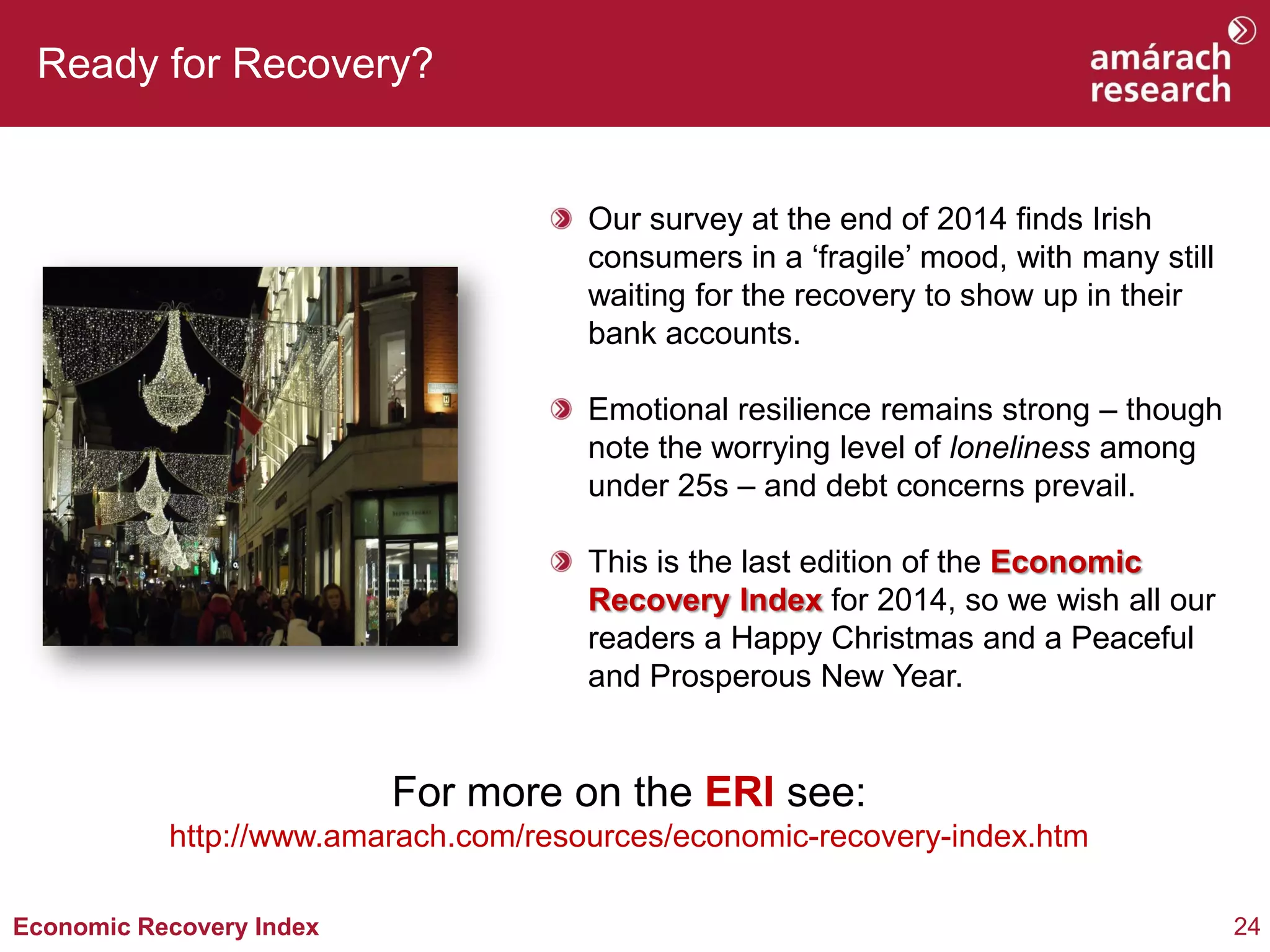 24 
Economic Recovery Index 
Ready for Recovery? Our survey at the end of 2014 finds Irish consumers in a ‘fragile’ mood, with many still waiting for the recovery to show up in their bank accounts. Emotional resilience remains strong – though note the worrying level of loneliness among under 25s – and debt concerns prevail. This is the last edition of the Economic Recovery Index for 2014, so we wish all our readers a Happy Christmas and a Peaceful and Prosperous New Year. 
For more on the ERI see: 
http://www.amarach.com/resources/economic-recovery-index.htm 
 