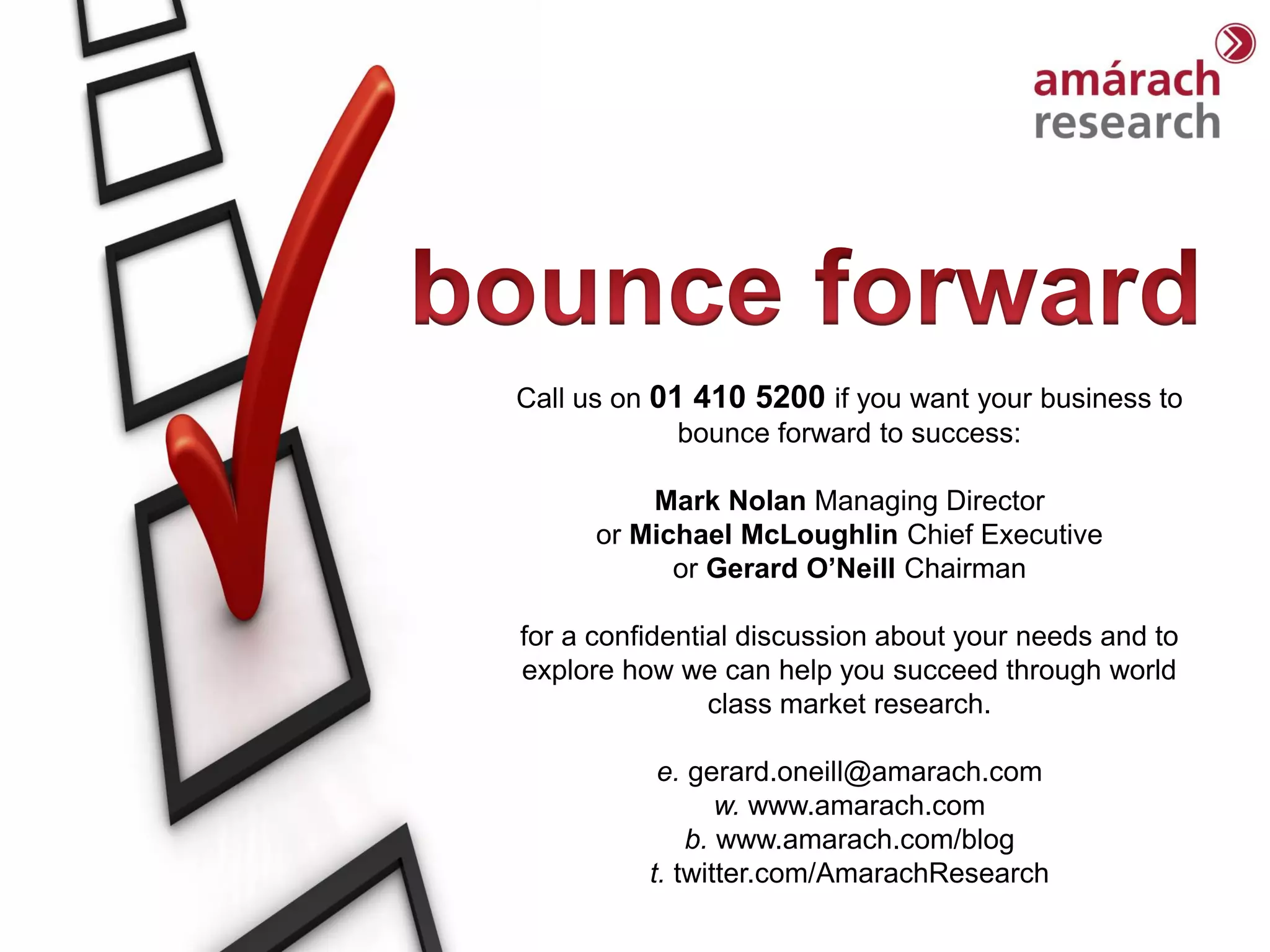 Trends Report




Call us on 01 410 5200 if you want your business to
             bounce forward to success:

          Mark Nolan Managing Director
      or Michael McLoughlin Chief Executive
            or Gerard O’Neill Chairman

for a confidential discussion about your needs and to
explore how we can help you succeed through world
                class market research.

           e. gerard.oneill@amarach.com
                 w. www.amarach.com
              b. www.amarach.com/blog
          t. twitter.com/AmarachResearch
 