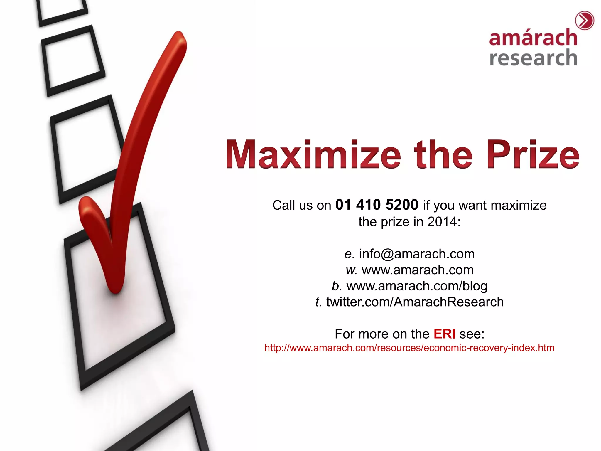Trends Report

Call us on 01 410 5200 if you want maximize
the prize in 2014:
e. info@amarach.com
w. www.amarach.com
b. www.amarach.com/blog
t. twitter.com/AmarachResearch
For more on the ERI see:
http://www.amarach.com/resources/economic-recovery-index.htm

 