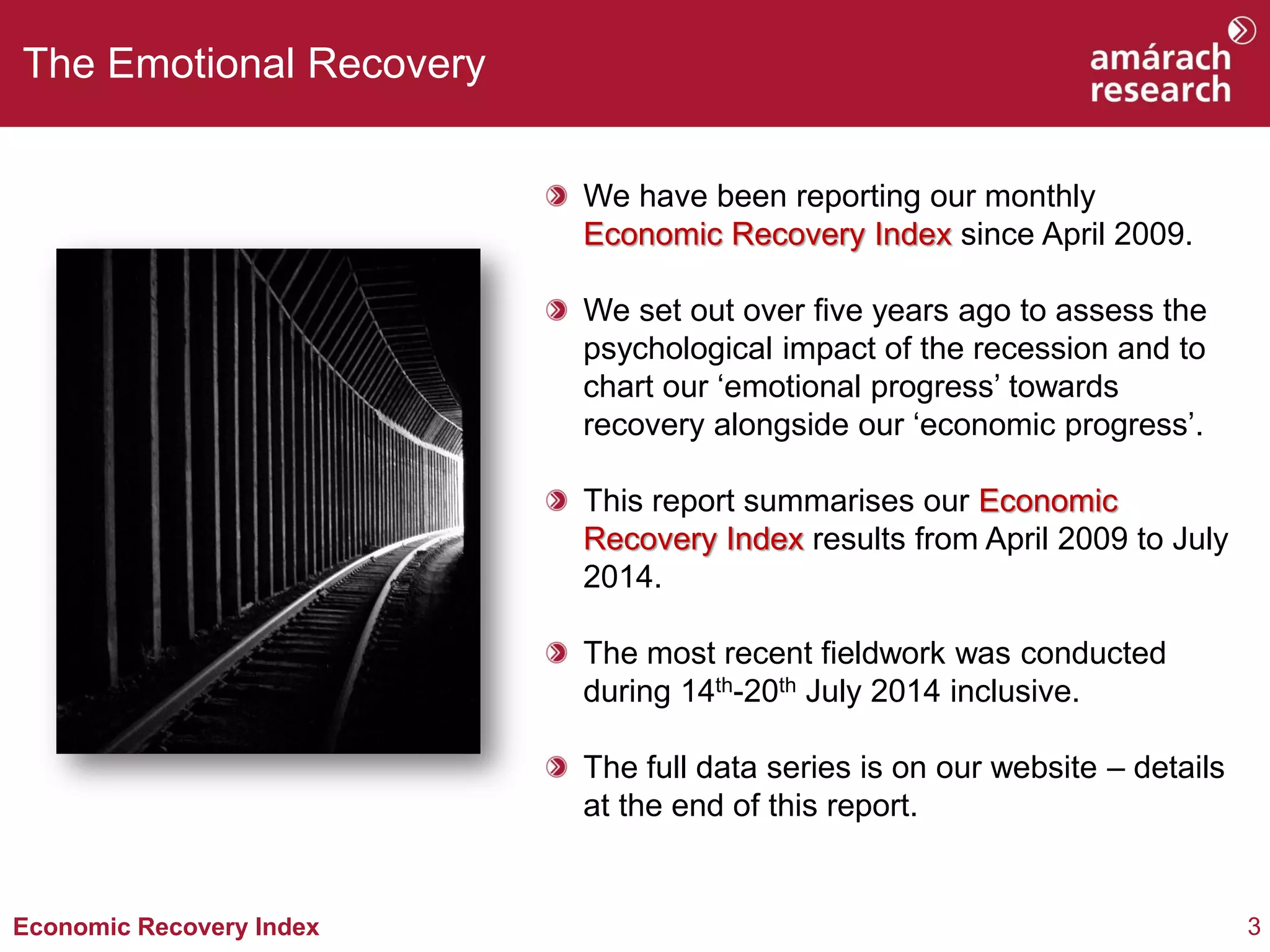 3Economic Recovery Index
The Emotional Recovery
We have been reporting our monthly
Economic Recovery Index since April 2009.
We set out over five years ago to assess the
psychological impact of the recession and to
chart our ‘emotional progress’ towards
recovery alongside our ‘economic progress’.
This report summarises our Economic
Recovery Index results from April 2009 to July
2014.
The most recent fieldwork was conducted
during 14th-20th July 2014 inclusive.
The full data series is on our website – details
at the end of this report.
 