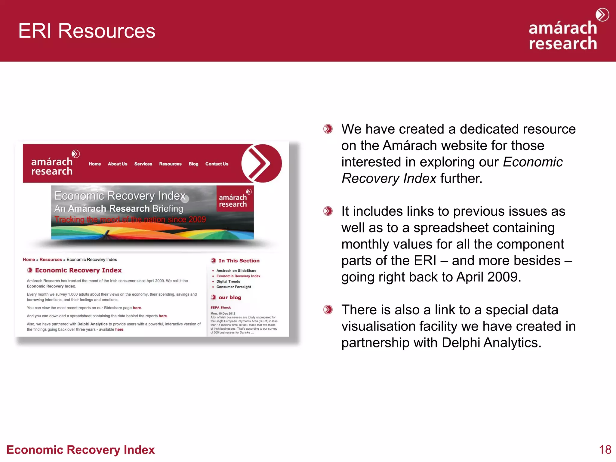 18Economic Recovery Index
ERI Resources
We have created a dedicated resource
on the Amárach website for those
interested in exploring our Economic
Recovery Index further.
It includes links to previous issues as
well as to a spreadsheet containing
monthly values for all the component
parts of the ERI – and more besides –
going right back to April 2009.
There is also a link to a special data
visualisation facility we have created in
partnership with Delphi Analytics.
 