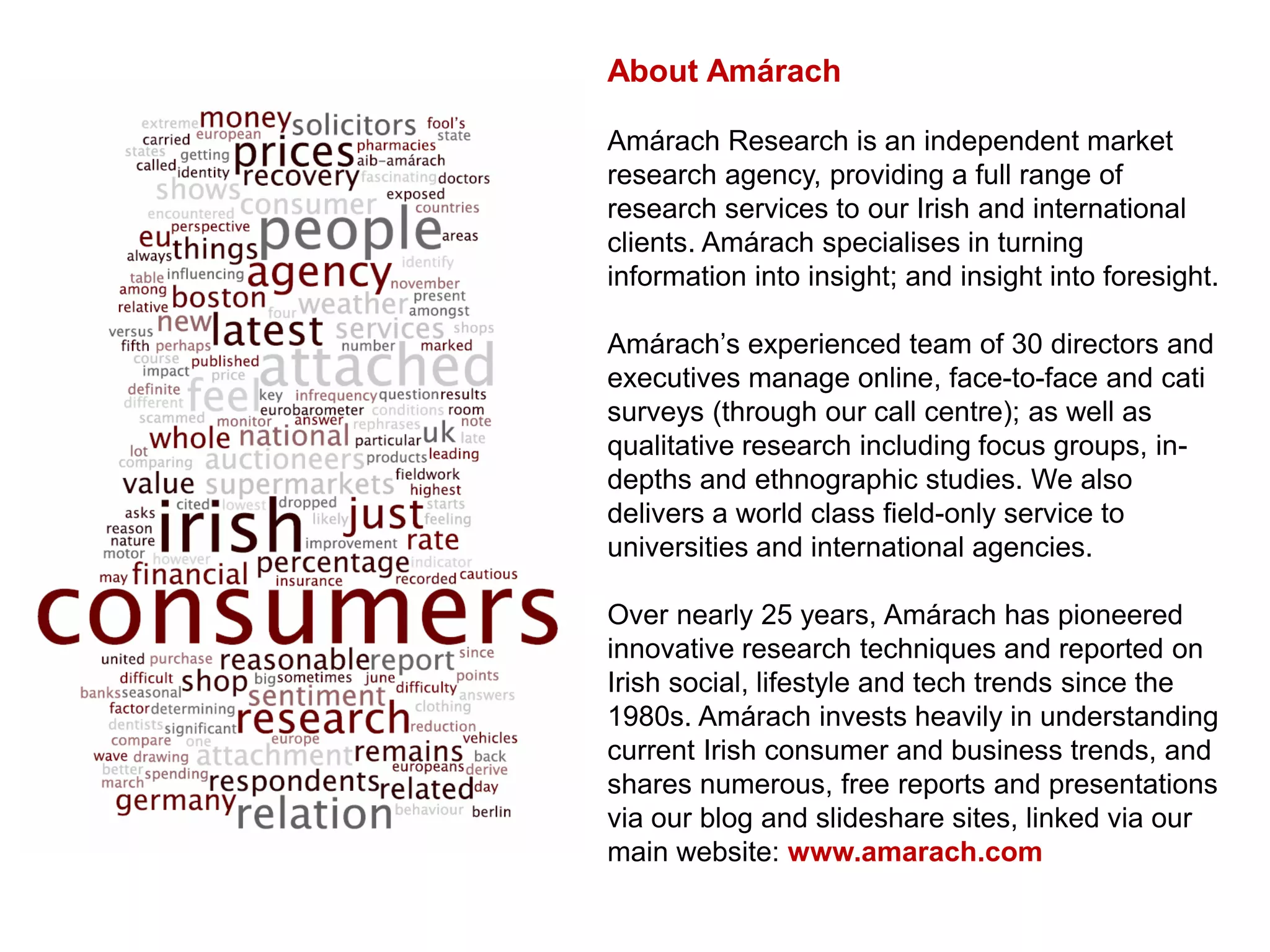 Drivers & Drinking
About Amárach
Amárach Research is an independent market
research agency, providing a full range of
research services to our Irish and international
clients. Amárach specialises in turning
information into insight; and insight into foresight.
Amárach’s experienced team of 30 directors and
executives manage online, face-to-face and cati
surveys (through our call centre); as well as
qualitative research including focus groups, in-
depths and ethnographic studies. We also
delivers a world class field-only service to
universities and international agencies.
Over nearly 25 years, Amárach has pioneered
innovative research techniques and reported on
Irish social, lifestyle and tech trends since the
1980s. Amárach invests heavily in understanding
current Irish consumer and business trends, and
shares numerous, free reports and presentations
via our blog and slideshare sites, linked via our
main website: www.amarach.com
 