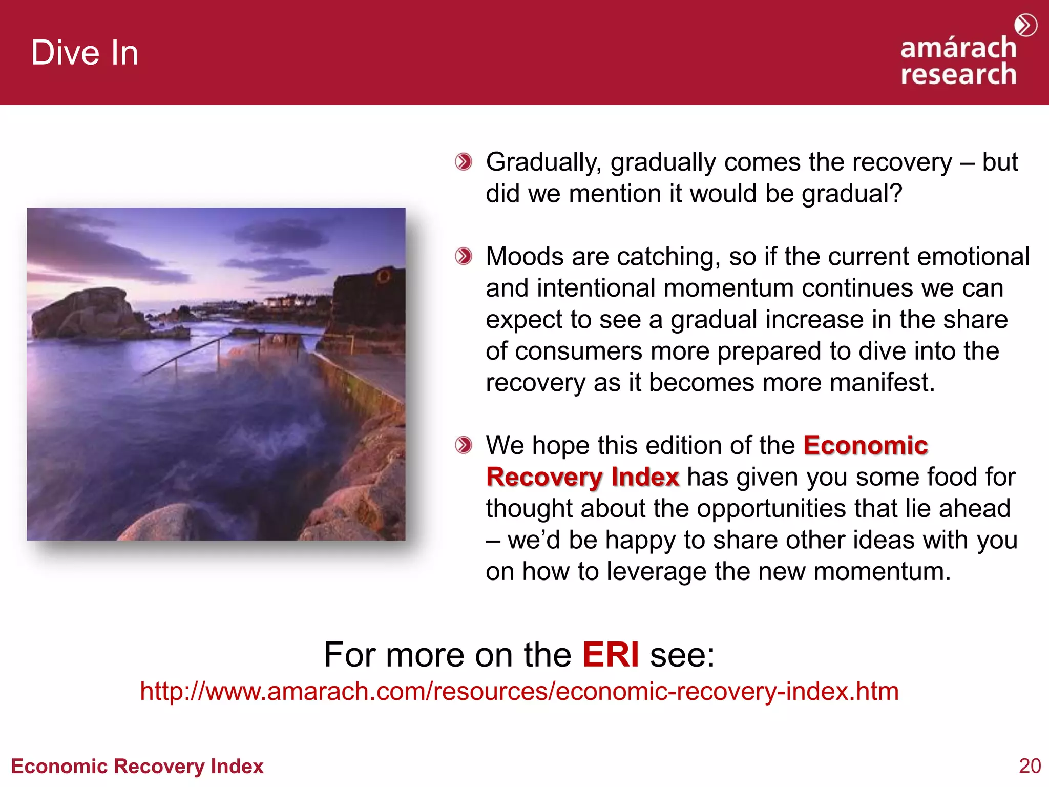 20Economic Recovery Index
Dive In
Gradually, gradually comes the recovery – but
did we mention it would be gradual?
Moods are catching, so if the current emotional
and intentional momentum continues we can
expect to see a gradual increase in the share
of consumers more prepared to dive into the
recovery as it becomes more manifest.
We hope this edition of the Economic
Recovery Index has given you some food for
thought about the opportunities that lie ahead
– we’d be happy to share other ideas with you
on how to leverage the new momentum.
For more on the ERI see:
http://www.amarach.com/resources/economic-recovery-index.htm
 