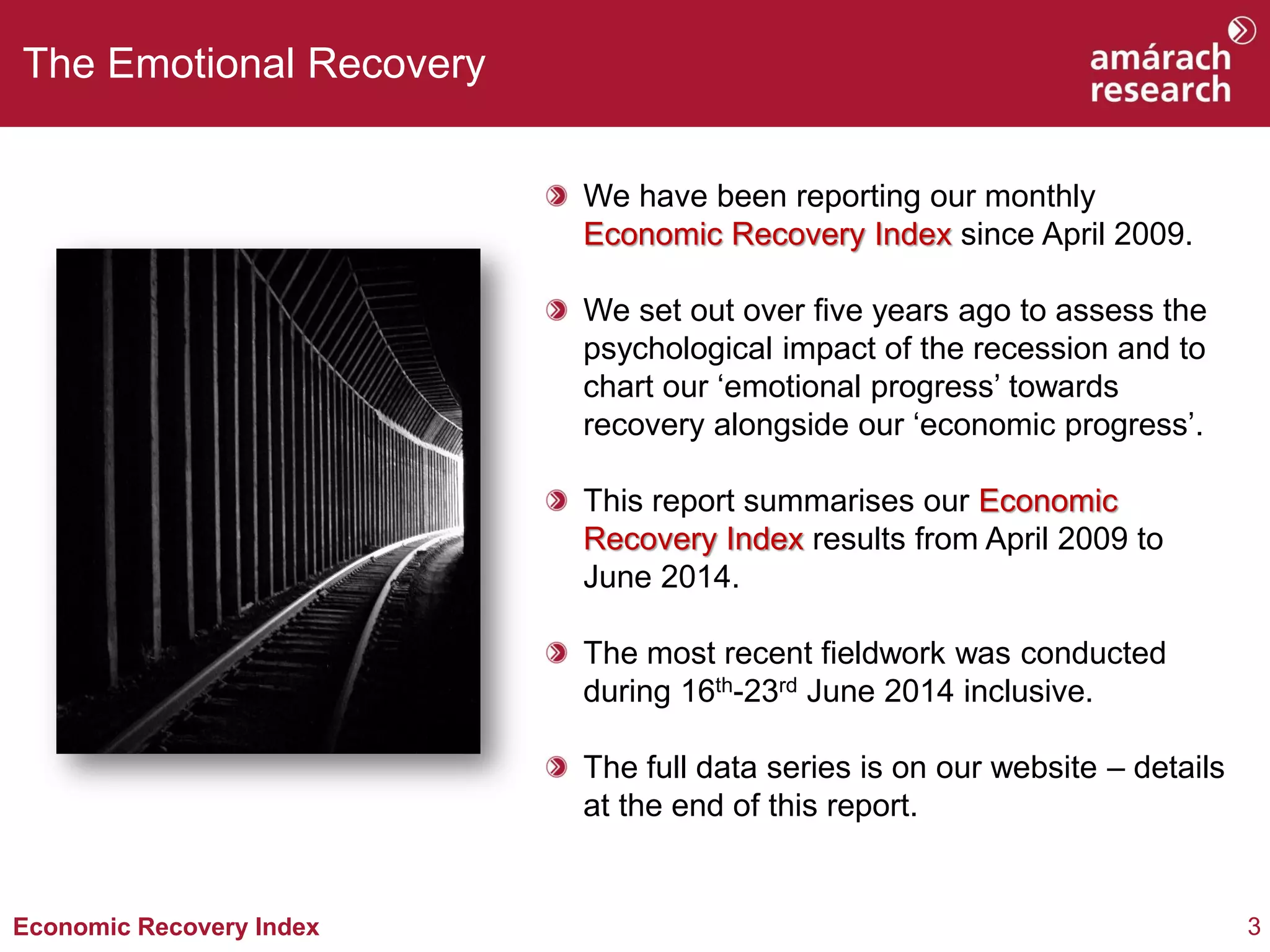 3Economic Recovery Index
The Emotional Recovery
We have been reporting our monthly
Economic Recovery Index since April 2009.
We set out over five years ago to assess the
psychological impact of the recession and to
chart our ‘emotional progress’ towards
recovery alongside our ‘economic progress’.
This report summarises our Economic
Recovery Index results from April 2009 to
June 2014.
The most recent fieldwork was conducted
during 16th-23rd June 2014 inclusive.
The full data series is on our website – details
at the end of this report.
 