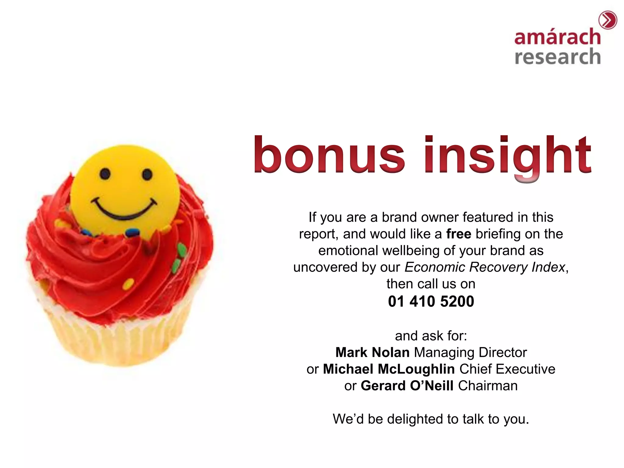 If you are a brand owner featured in this
 report, and would like a free briefing on the
      emotional wellbeing of your brand as
uncovered by our Economic Recovery Index,
                 then call us on
               01 410 5200

                and ask for:
      Mark Nolan Managing Director
  or Michael McLoughlin Chief Executive
        or Gerard O’Neill Chairman

      We’d be delighted to talk to you.
 