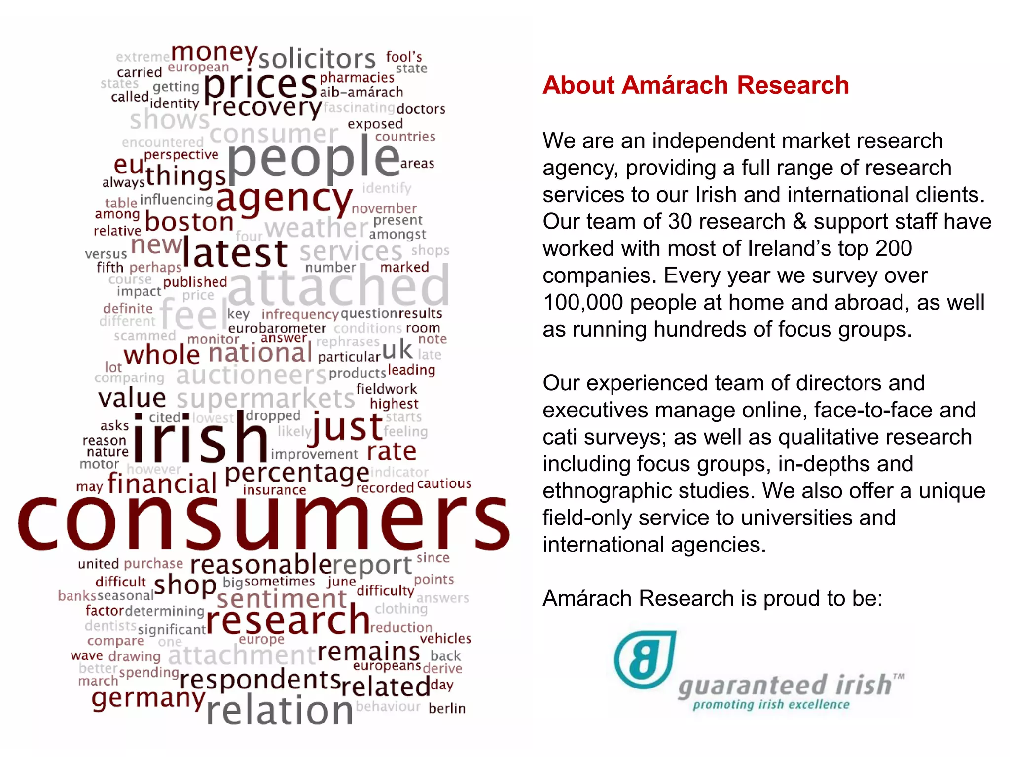 About Amárach Research

We are an independent market research
agency, providing a full range of research
services to our Irish and international clients.
Our team of 30 research & support staff have
worked with most of Ireland’s top 200
companies. Every year we survey over
100,000 people at home and abroad, as well
as running hundreds of focus groups.

Our experienced team of directors and
executives manage online, face-to-face and
cati surveys; as well as qualitative research
including focus groups, in-depths and
ethnographic studies. We also offer a unique
field-only service to universities and
international agencies.

Amárach Research is proud to be:
 
