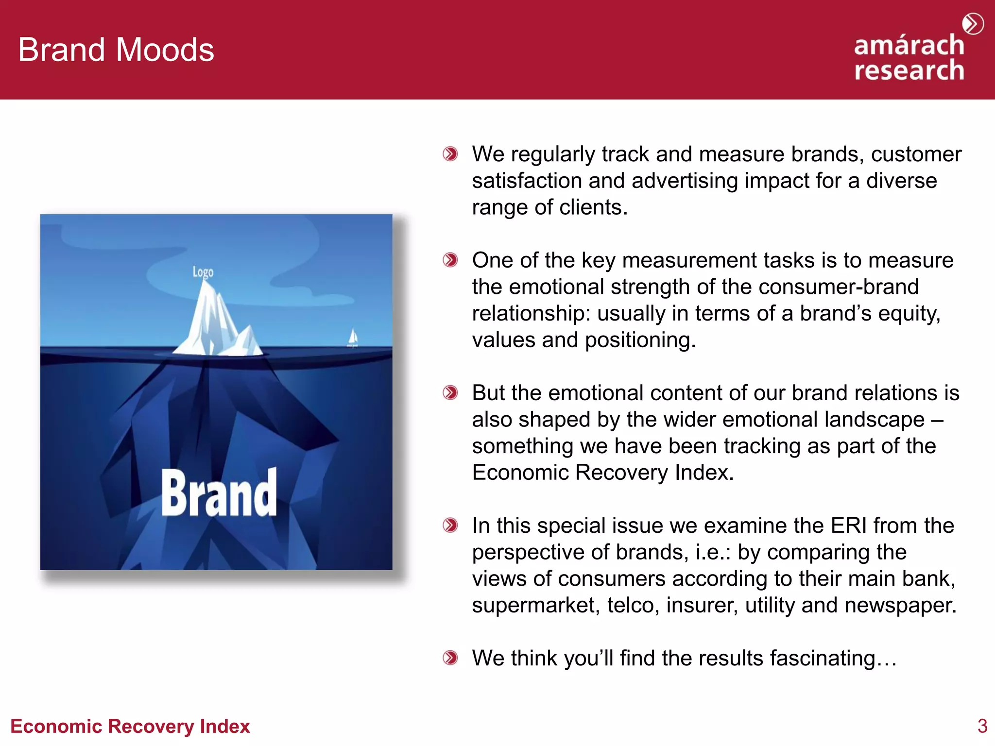 Brand Moods


                          We regularly track and measure brands, customer
                          satisfaction and advertising impact for a diverse
                          range of clients.

                          One of the key measurement tasks is to measure
                          the emotional strength of the consumer-brand
                          relationship: usually in terms of a brand’s equity,
                          values and positioning.

                          But the emotional content of our brand relations is
                          also shaped by the wider emotional landscape –
                          something we have been tracking as part of the
                          Economic Recovery Index.

                          In this special issue we examine the ERI from the
                          perspective of brands, i.e.: by comparing the
                          views of consumers according to their main bank,
                          supermarket, telco, insurer, utility and newspaper.

                          We think you’ll find the results fascinating…


Economic Recovery Index                                                         3
 