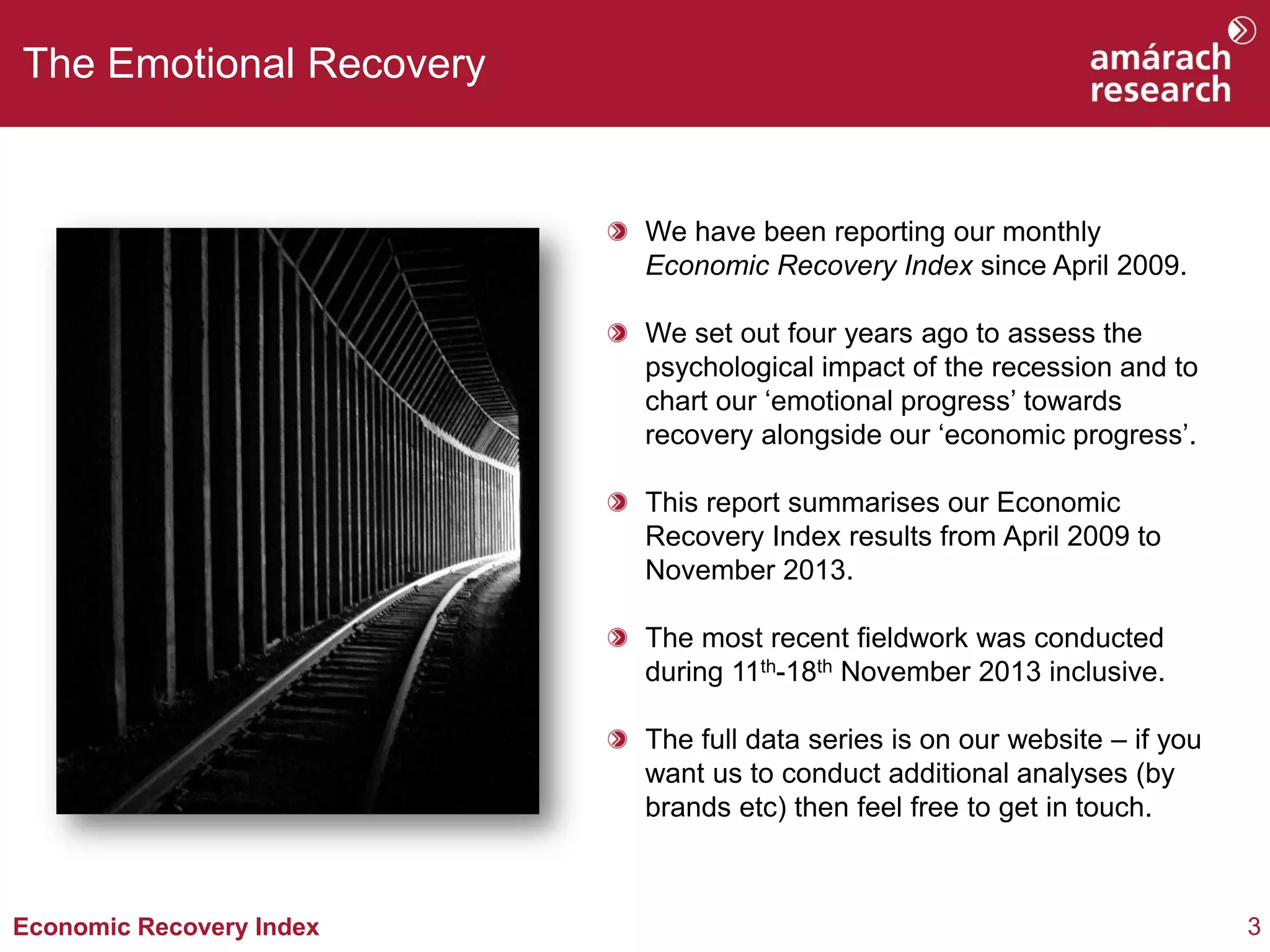 The Emotional Recovery

We have been reporting our monthly
Economic Recovery Index since April 2009.
We set out four years ago to assess the
psychological impact of the recession and to
chart our ‘emotional progress’ towards
recovery alongside our ‘economic progress’.
This report summarises our Economic
Recovery Index results from April 2009 to
November 2013.
The most recent fieldwork was conducted
during 11th-18th November 2013 inclusive.
The full data series is on our website – if you
want us to conduct additional analyses (by
brands etc) then feel free to get in touch.

Economic Recovery Index

3

 