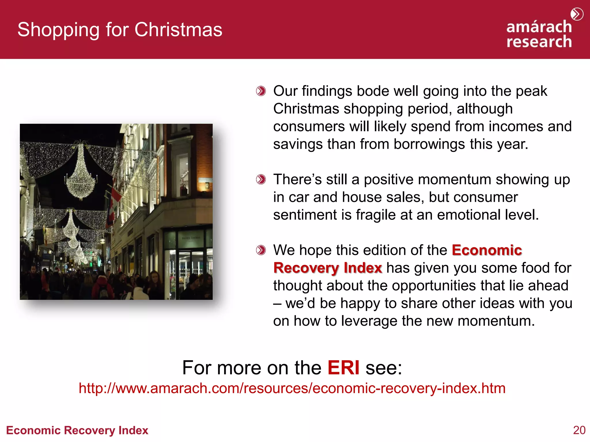 20 
Economic Recovery Index 
Shopping for Christmas Our findings bode well going into the peak Christmas shopping period, although consumers will likely spend from incomes and savings than from borrowings this year. There’s still a positive momentum showing up in car and house sales, but consumer sentiment is fragile at an emotional level. We hope this edition of the Economic Recovery Index has given you some food for thought about the opportunities that lie ahead – we’d be happy to share other ideas with you on how to leverage the new momentum. 
For more on the ERI see: http://www.amarach.com/resources/economic-recovery-index.htm  