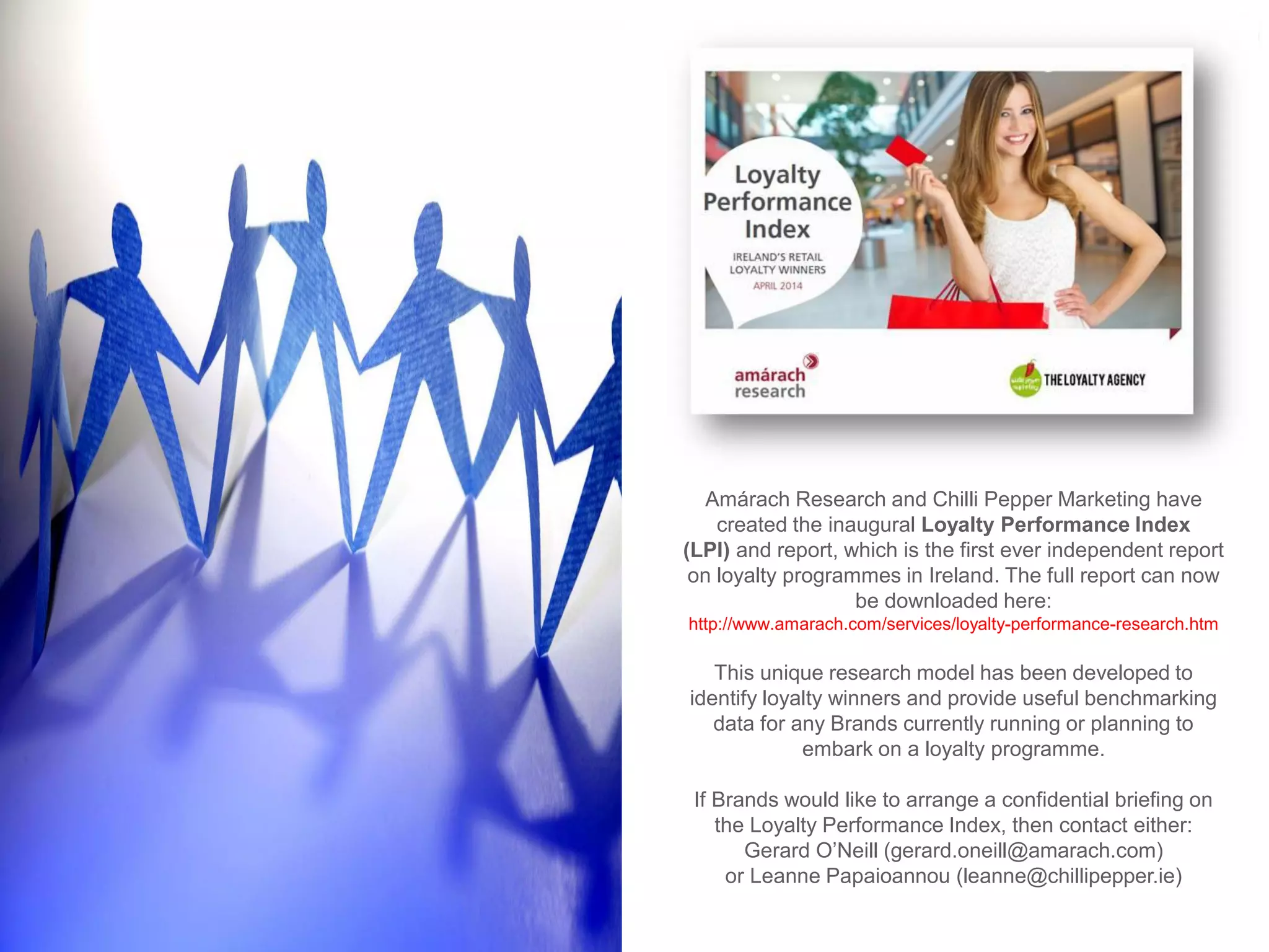 Amárach Research and Chilli Pepper Marketing have created the inaugural Loyalty Performance Index (LPI) and report, which is the first ever independent report on loyalty programmes in Ireland. The full report can now be downloaded here: http://www.amarach.com/services/loyalty-performance-research.htm 
This unique research model has been developed to identify loyalty winners and provide useful benchmarking data for any Brands currently running or planning to embark on a loyalty programme. 
If Brands would like to arrange a confidential briefing on the Loyalty Performance Index, then contact either: Gerard O’Neill (gerard.oneill@amarach.com) or Leanne Papaioannou (leanne@chillipepper.ie) 
 