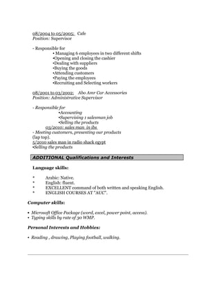 08/2004 to 05/2005: Cafe
Position: Supervisor
- Responsible for
▪ Managing 6 employees in two different shifts
▪Opening and closing the cashier
▪Dealing with suppliers
▪Buying the goods
▪Attending customers
▪Paying the employees
▪Recruiting and Selecting workers
08/2001 to 03/2002: Abo Amr Car Accessories
Position: Administrative Supervisor
- Responsible for
▪Accounting
▪Supervising 1 salesman job
▪Selling the products
03/2010: sales man in ibs
- Meeting customers, presenting our products
(lap top).
5/2010 sales man in radio shack egypt
▪Selling the products
ADDITIONAL Qualifications and Interests
Language skills:
* Arabic: Native.
* English: fluent.
* EXCELLENT command of both written and speaking English.
* ENGLISH COURSES AT "AUC".
Computer skills:
▪ Microsoft Office Package (word, excel, power point, access).
▪ Typing skills by rate of 30 WMP.
Personal Interests and Hobbies:
▪ Reading , drawing, Playing football, walking.
 