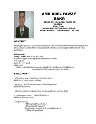 AMR ADEL FAWZY
BAKR
43GAD ST. MOHAMED FARED ST.
ABDEEN
Cairo,Egypt
Mobile:0165320744-0144173885
E-mail Address: OWEN2003@LIVE.com
OBJECTIVE
Seeking for a job in a reputable company or local institution to develop my background in
areas such as administrative management, finance and sales (preferably in back office
positions).
Education
2003 - 2007: MODERN ACADMY
Bachelor degree in mangement information system
Grade: pass.
project: very good
1991-2003
College: Saint Fatima language school(k.G. and Primary ) & El helmya
language school (Preparatory and Secondary).
EMPLOYMENT
06/2006 to now: Egyptian tennis federation.
Position: a chair umpire referee
03/2007: Nobilis International Publishing House
Position: Salesman
- Meeting customers, presenting our products and making deals
07/2006 to 04/2007: Bebo Shoes Store
Position: Entrepreneur
- Responsible for
▪Managing the cash flow
▪Dealing with suppliers
▪Purchasing products and controlling stock
▪Selling the products
 
