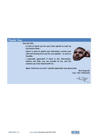 Thank You
                Dear Mr./Ms.
                   I'd Like to thank you for your time spends to read my
                   Curriculum Vitae .
                   Honor is mine to attend your Interviews, receive your
                   calls and hearing from you for any updates - as soon as
                   Possible.
                   I especially appreciate if there is any information,
                   advices and help, you can provide to me, and the
                   contacts you have shared with me .

                   Again, thank you so much. I greatly appreciate your generosity.
                                                                                   Best Regards,
                                                                             Amr Adel Abdelnaby




AMR ADEL C.V.           Last Update Monday, April 09, 2012                   Page 12
 