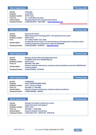 Work Experience                                                                                       Previous job
Job title             IT Manager
Employer              TechnoFann
Employer Location     EGYPT /Cairo
From / to             1st of July 2010 / Dec.2011
Job description       Managing Department and deploy New Schema
Company Contacts      (+202) 2620 5053 – 2622 4840 – www.TechnoFann.com
                                                                          Click here To See video of Last Project Essam2 Titre




Work Experience                                                                                       Previous job
Job title             Networks & IT Senior
Employer              Allied Professionals Technology (APT) – HP authorized service center
Employer Location     EGYPT /Cairo
From                  15th of March 2005 / June 2010
                      Installing HP Servers and pc's & Training Professors and Laboratories Technicians within
Job description
                      Faculties of Education Enhancement project By ORASCOM
Company Contacts      (+202) 22916094 – 24140718 – www.apt.com.eg




Work Experience                                                                                       Previous job
Job title             Manager of information technology department
Employer              ITC GROUP (Gulf Air & TRIANON Bakery)
Employer Location     EGYPT /Cairo
From / to             JAN.2005 / Mar.2005
                      Doing all computer maintenance, computer network installations and solve TRIANON Point
Job description
                      of sales problems.
Company Contacts      (+202) 25759102 - 25759103




Work Experience                                                                                       Previous job
Job title             IT MANAGER
Employer              DELTA SHARM INTERNET OASIS
Employer Location     EGYPT / Sharm El Sheikh
From / to             DES.2003 / 1st JAN.2005
Job description       Doing all computer maintenance, computer network installations
Company Contacts      (+2069) 3664904 - 3664163



Work Experience                                                                                       Previous job
Job title             Manager of computer maintenance section
Employer              Inside Information Technology IIT
Employer Location     EGYPT / Giza
From / to             APR.2003 / JUNE.2003
Job description       Doing all computer maintenance
Company Contacts      (+202) 3335 77 87 – 3336 37 99 – 3749 48 41




      AMR ADEL C.V.                 Last Update Friday, September 21, 2012                             Page 3
 