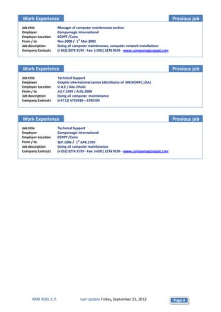 Work Experience                                                                           Previous job
Job title            Manager of computer maintenance section
Employer             Compumagic International
Employer Location    EGYPT /Cairo
From / to            Nov.2000 / 1st Mar.2003
Job description      Doing all computer maintenance, computer network installations
Company Contacts     (+202) 2276 9199 - Fax: (+202) 2276 9109 - www.compumagicegypt.com




Work Experience                                                                           Previous job
Job title            Technical Support
Employer             Graphic international center (distributor of MICRONPC,USA)
Employer Location    U.A.E / Abu Dhabi
From / to            JULY.1999 / AUG.2000
Job description      Doing all computer maintenance
Company Contacts     (+9712) 6792930 – 6792209




Work Experience                                                                           Previous job
Job title            Technical Support
Employer             Compumagic International
Employer Location    EGYPT /Cairo
From / to            SEP.1996 / 1st APR.1999
Job description      Doing all computer maintenance
Company Contacts     (+202) 2276 9199 - Fax: (+202) 2276 9109 - www.compumagicegypt.com




     AMR ADEL C.V.                 Last Update Friday, September 21, 2012                 Page 4
 