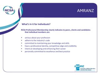 What’s in it for Individuals? RCSA Professional Membership clearly indicates to peers, clients and candidates that individual members are: serious about your profession  adhere to the industry’s code committed to maintaining your knowledge and skills have a professional identity, competitive edge and credibility intent on developing and enhancing their career personally committed to excellence and best practice AMRANZ 