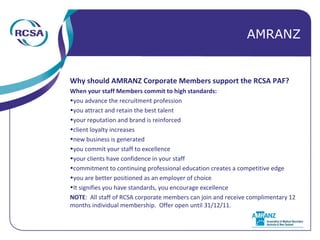 Why should AMRANZ Corporate Members support the RCSA PAF? When your staff Members commit to high standards: you advance the recruitment profession you attract and retain the best talent your reputation and brand is reinforced client loyalty increases new business is generated you commit your staff to excellence your clients have confidence in your staff commitment to continuing professional education creates a competitive edge you are better positioned as an employer of choice It signifies you have standards, you encourage excellence NOTE :  All staff of RCSA corporate members can join and receive complimentary 12 months individual membership.  Offer open until 31/12/11. AMRANZ 
